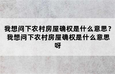 我想问下农村房屋确权是什么意思？ 我想问下农村房屋确权是什么意思呀